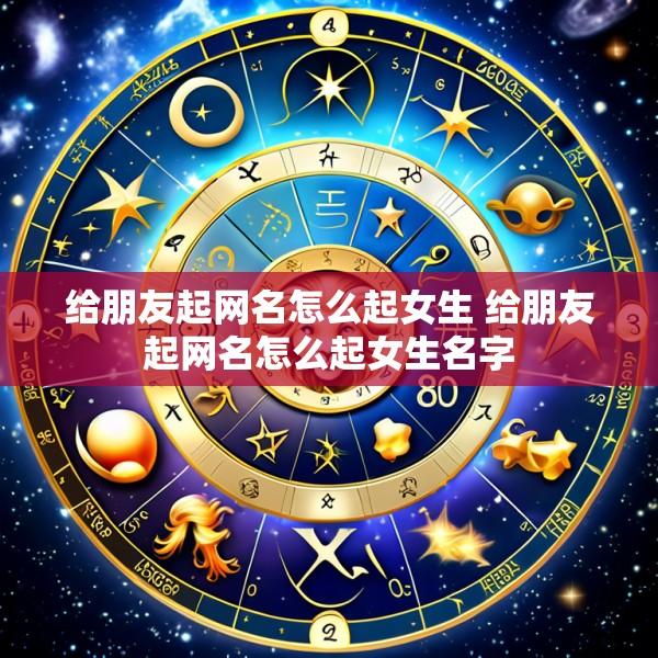 给朋友起网名怎么起女生 给朋友起网名怎么起女生名字