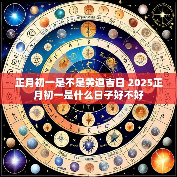正月初一是不是黄道吉日 2025正月初一是什么日子好不好