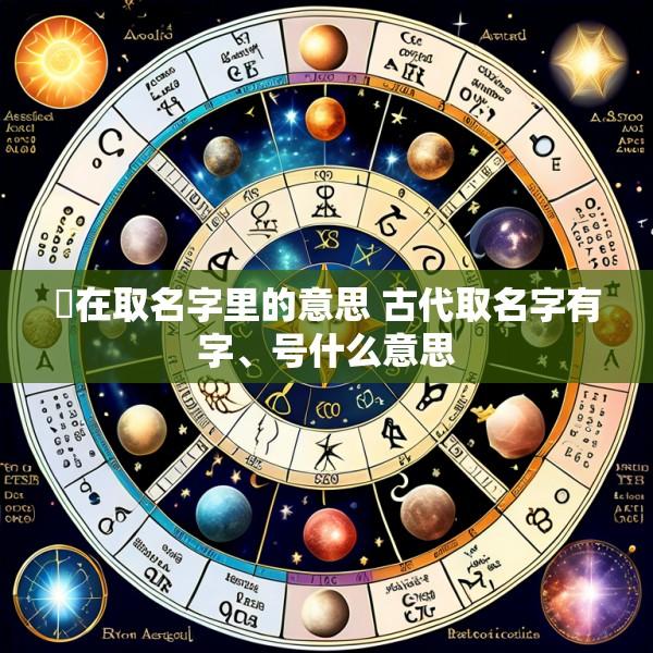 琸在取名字里的意思 古代取名字有字、号什么意思