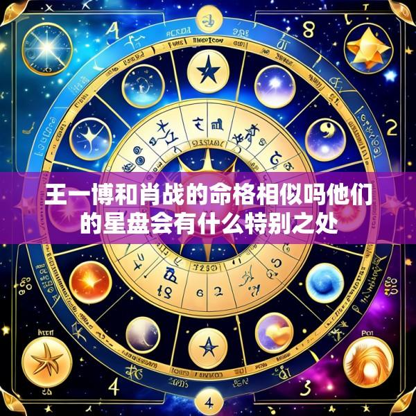 王一博和肖战的命格相似吗他们的星盘会有什么特别之处