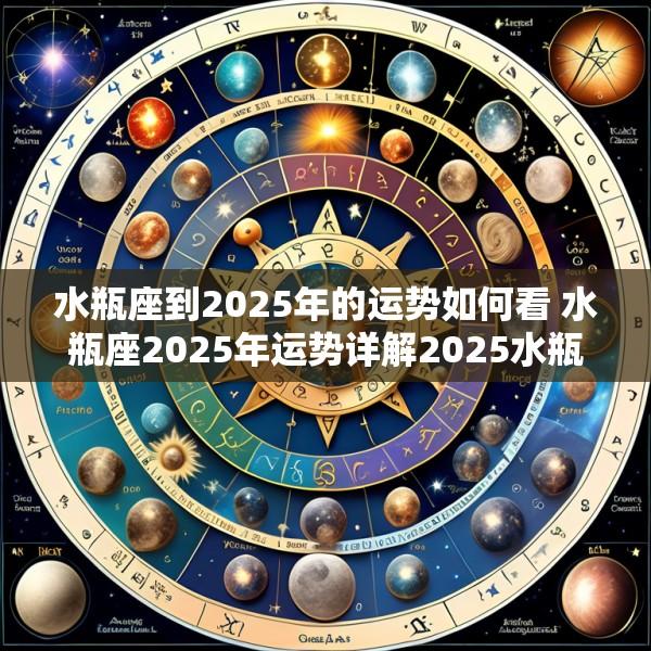 水瓶座到2025年的运势如何看 水瓶座2025年运势详解2025水瓶座全年星座运势完整版