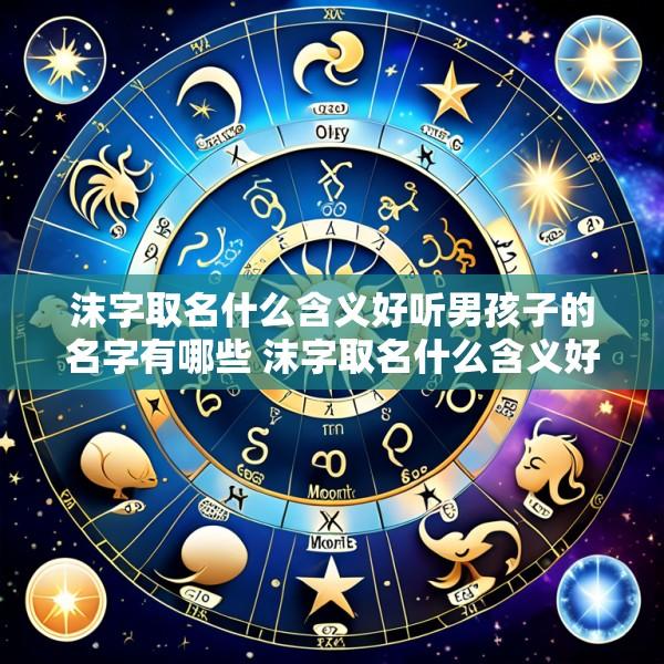 沫字取名什么含义好听男孩子的名字有哪些 沫字取名什么含义好听男孩子的名字有哪些呢