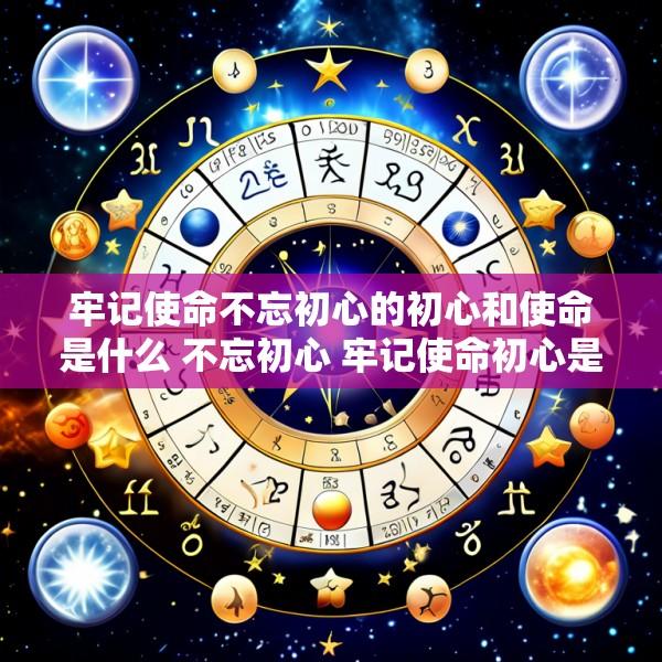 牢记使命不忘初心的初心和使命是什么 不忘初心 牢记使命初心是什么使命是什么