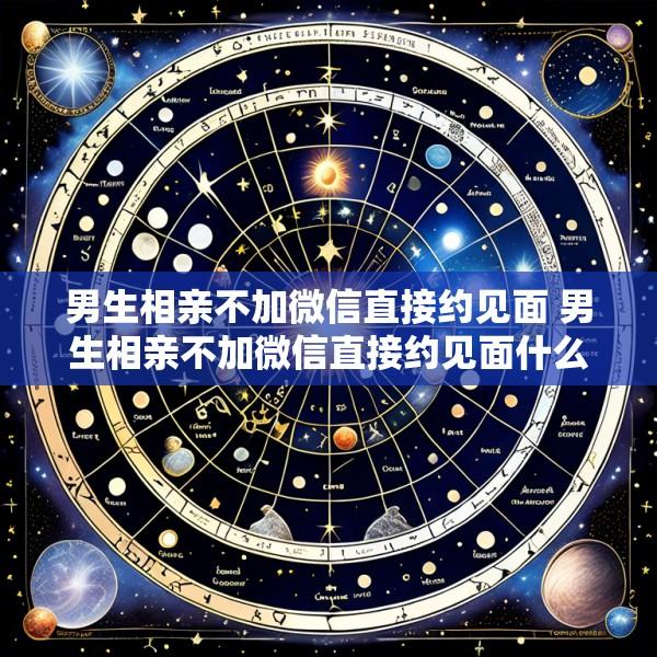 男生相亲不加微信直接约见面 男生相亲不加微信直接约见面什么意思