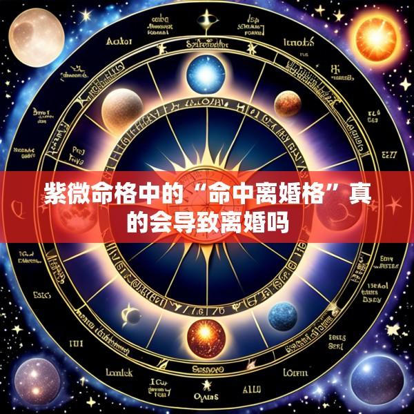 紫微命格中的“命中离婚格”真的会导致离婚吗