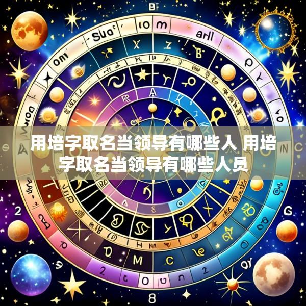 用培字取名当领导有哪些人 用培字取名当领导有哪些人员