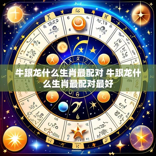 牛跟龙什么生肖最配对 牛跟龙什么生肖最配对最好