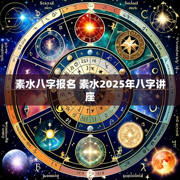 素水八字报名 素水2025年八字讲座