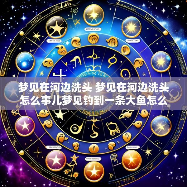 梦见在河边洗头 梦见在河边洗头怎么事儿梦见钓到一条大鱼怎么事儿