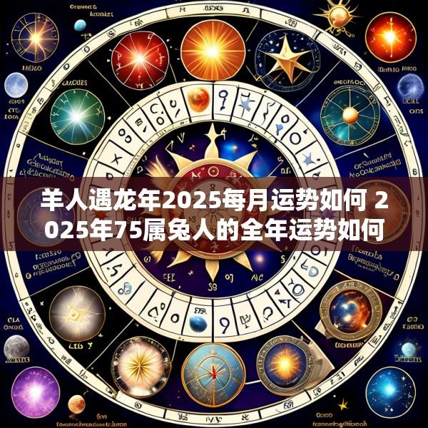 羊人遇龙年2025每月运势如何 2025年75属兔人的全年运势如何