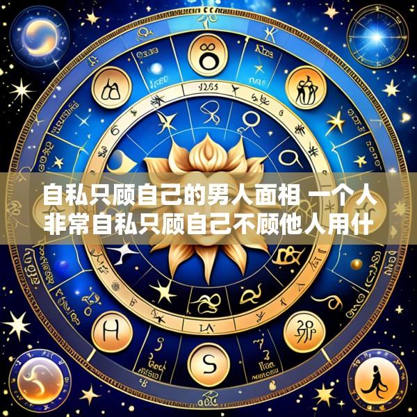 自私只顾自己的男人面相 一个人非常自私只顾自己不顾他人用什么词来形容