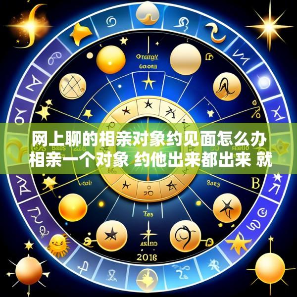 网上聊的相亲对象约见面怎么办 相亲一个对象 约他出来都出来 就是网上聊天不怎么积极