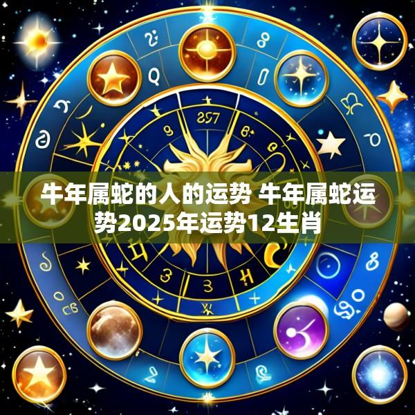 牛年属蛇的人的运势 牛年属蛇运势2025年运势12生肖