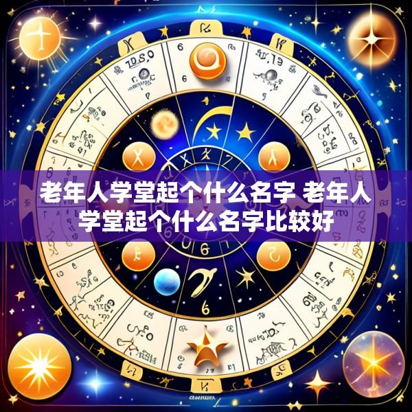 老年人学堂起个什么名字 老年人学堂起个什么名字比较好