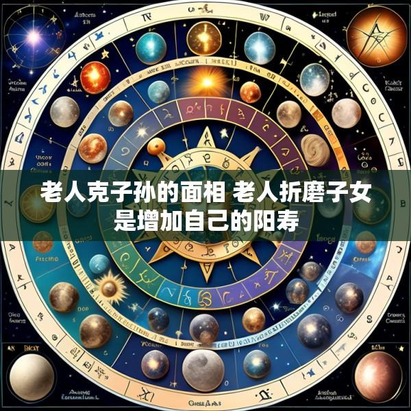 老人克子孙的面相 老人折磨子女是增加自己的阳寿
