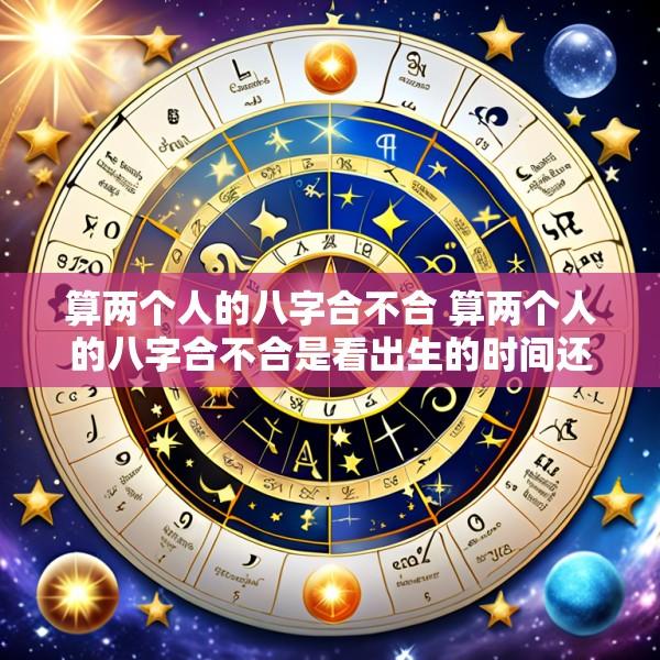 算两个人的八字合不合 算两个人的八字合不合是看出生的时间还是时间段