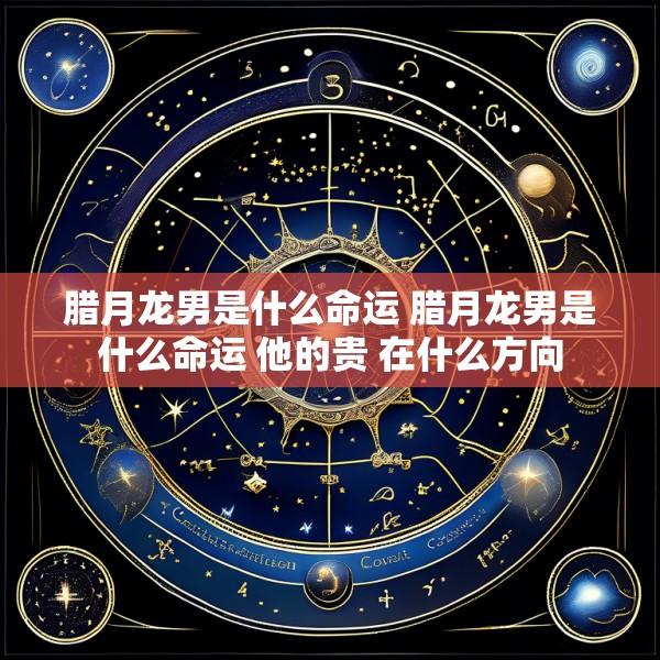 腊月龙男是什么命运 腊月龙男是什么命运 他的贵 在什么方向