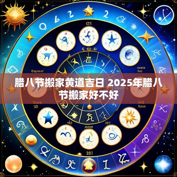 腊八节搬家黄道吉日 2025年腊八节搬家好不好