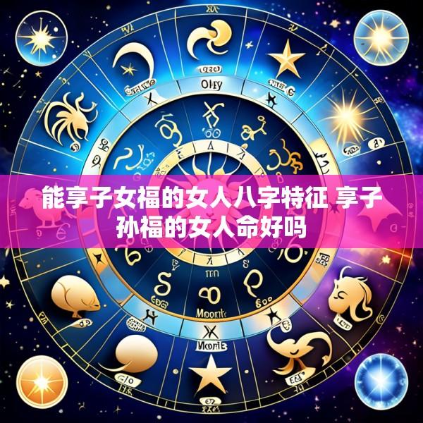 能享子女福的女人八字特征 享子孙福的女人命好吗