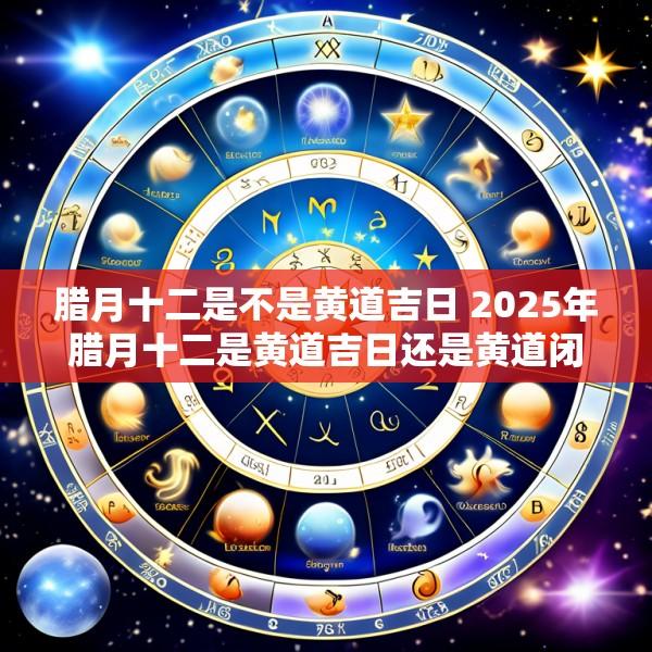 腊月十二是不是黄道吉日 2025年腊月十二是黄道吉日还是黄道闭日