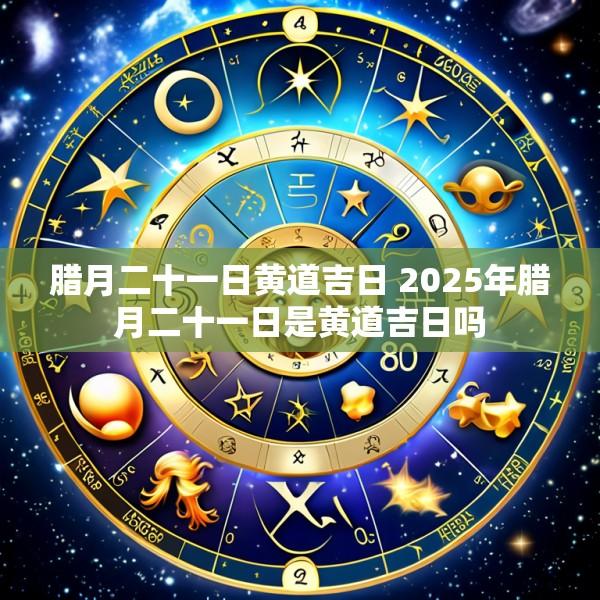 腊月二十一日黄道吉日 2025年腊月二十一日是黄道吉日吗