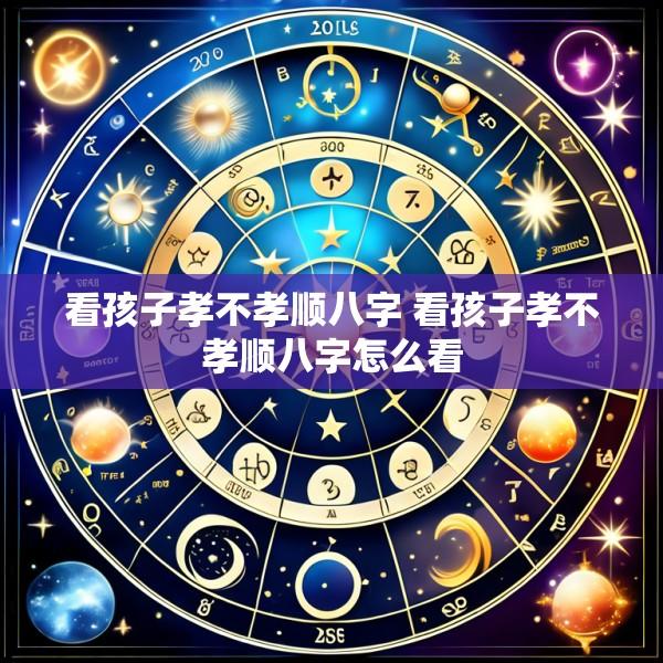 看孩子孝不孝顺八字 看孩子孝不孝顺八字怎么看