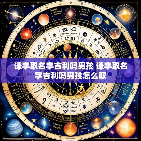 谦字取名字吉利吗男孩 谦字取名字吉利吗男孩怎么取