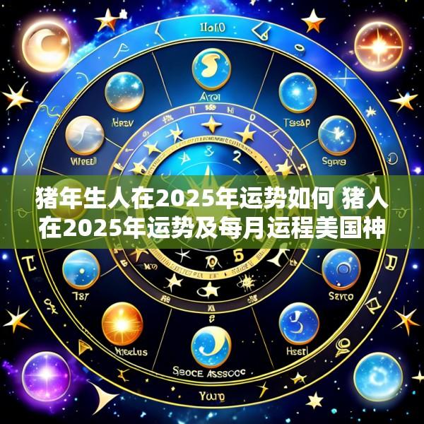 猪年生人在2025年运势如何 猪人在2025年运势及每月运程美国神婆网