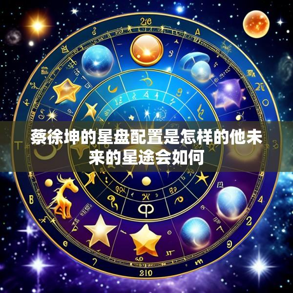 蔡徐坤的星盘配置是怎样的他未来的星途会如何