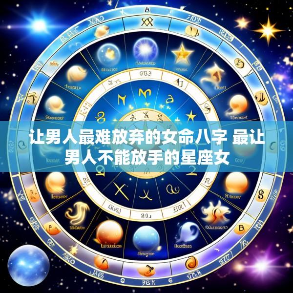 让男人最难放弃的女命八字 最让男人不能放手的星座女