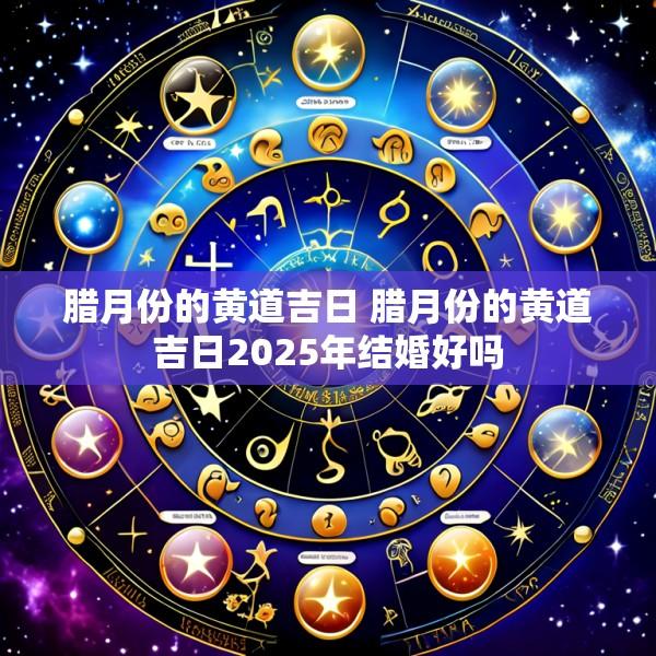腊月份的黄道吉日 腊月份的黄道吉日2025年结婚好吗