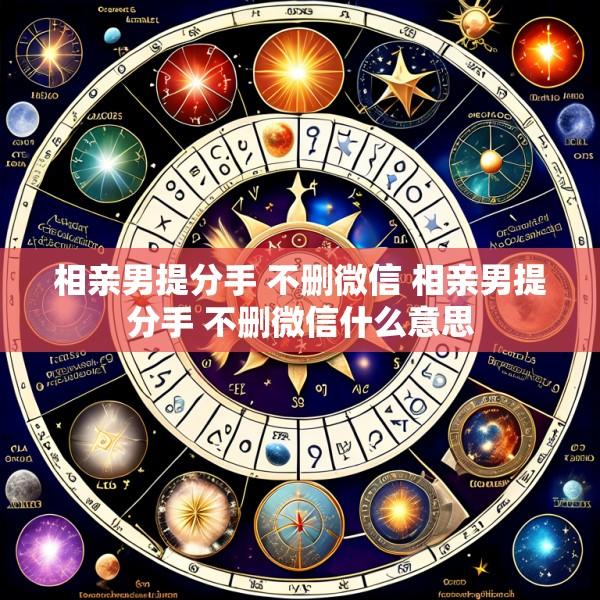 相亲男提分手 不删微信 相亲男提分手 不删微信什么意思