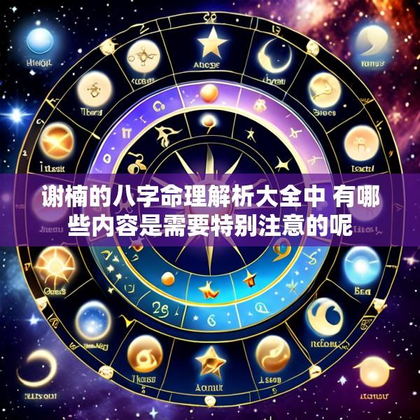 谢楠的八字命理解析大全中 有哪些内容是需要特别注意的呢