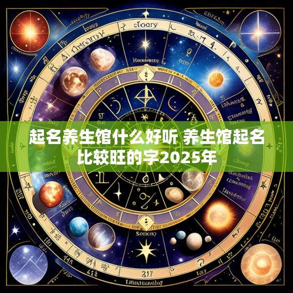 起名养生馆什么好听 养生馆起名比较旺的字2025年