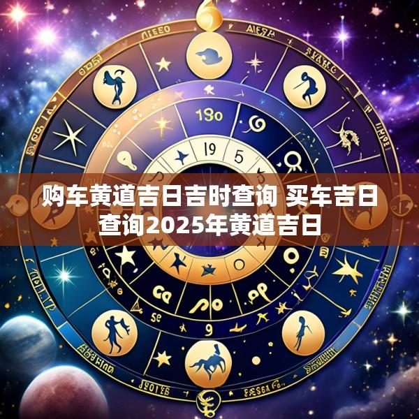 购车黄道吉日吉时查询 买车吉日查询2025年黄道吉日