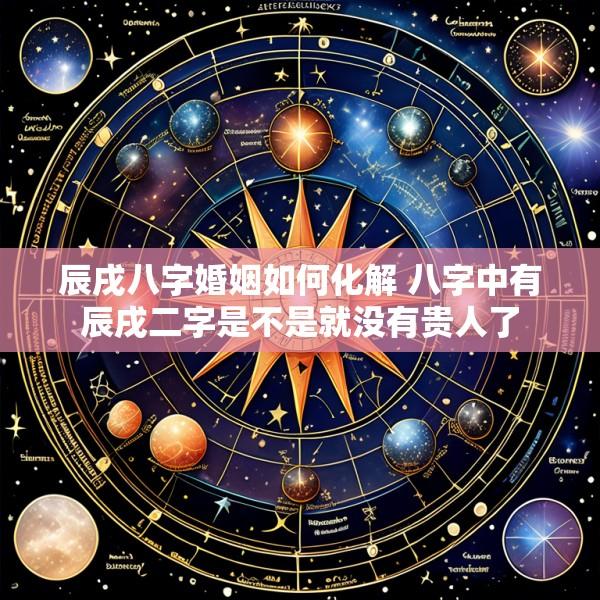 辰戌八字婚姻如何化解 八字中有辰戌二字是不是就没有贵人了