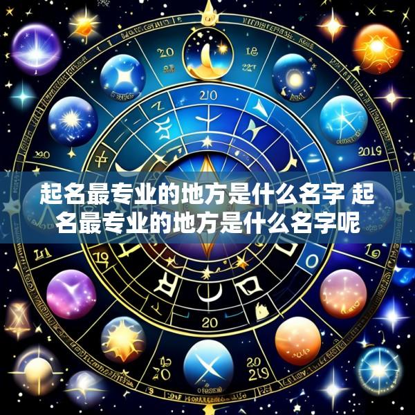起名最专业的地方是什么名字 起名最专业的地方是什么名字呢