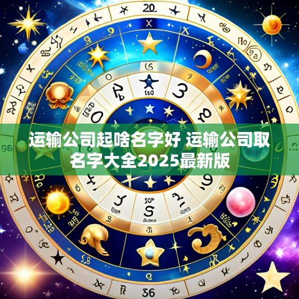 运输公司起啥名字好 运输公司取名字大全2025最新版