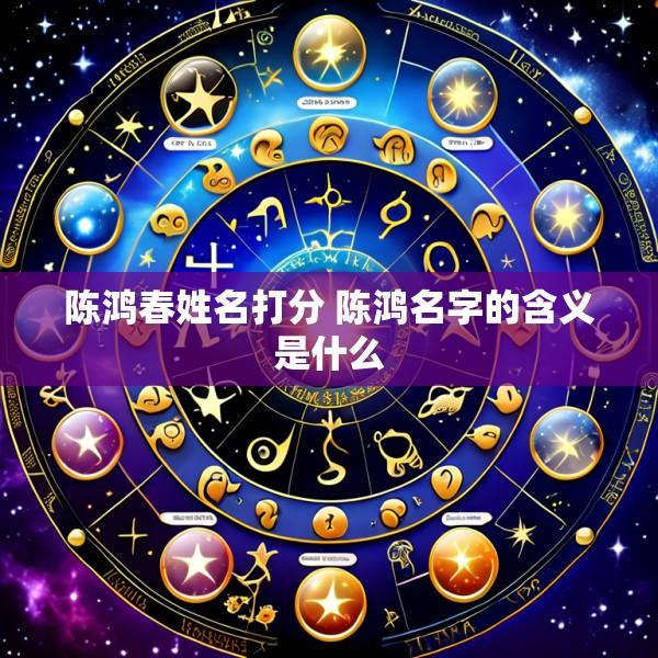 陈鸿春姓名打分 陈鸿名字的含义是什么