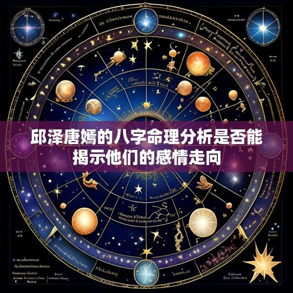 邱泽唐嫣的八字命理分析是否能揭示他们的感情走向