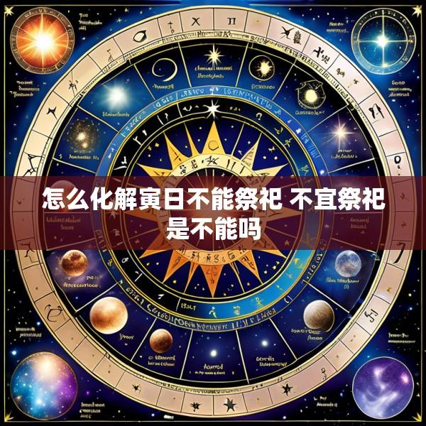 怎么化解寅日不能祭祀 不宜祭祀是不能吗