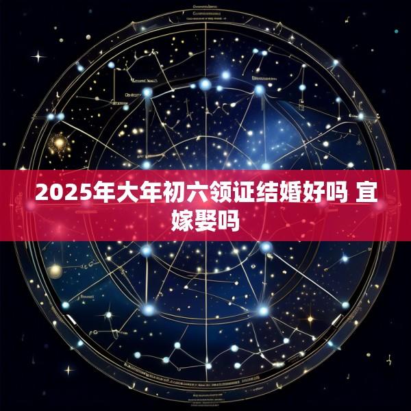 2025年大年初六领证结婚好吗 宜嫁娶吗