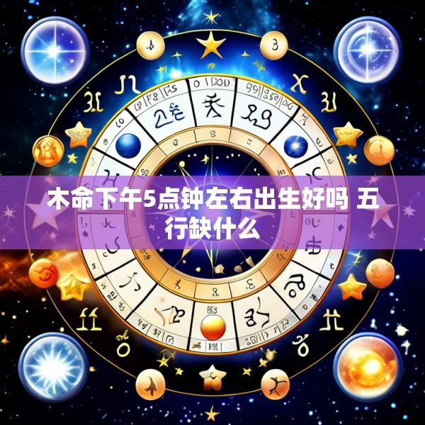 木命下午5点钟左右出生好吗 五行缺什么