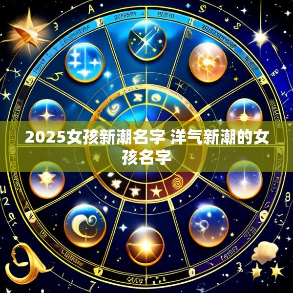 2025女孩新潮名字 洋气新潮的女孩名字