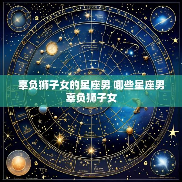 辜负狮子女的星座男 哪些星座男辜负狮子女