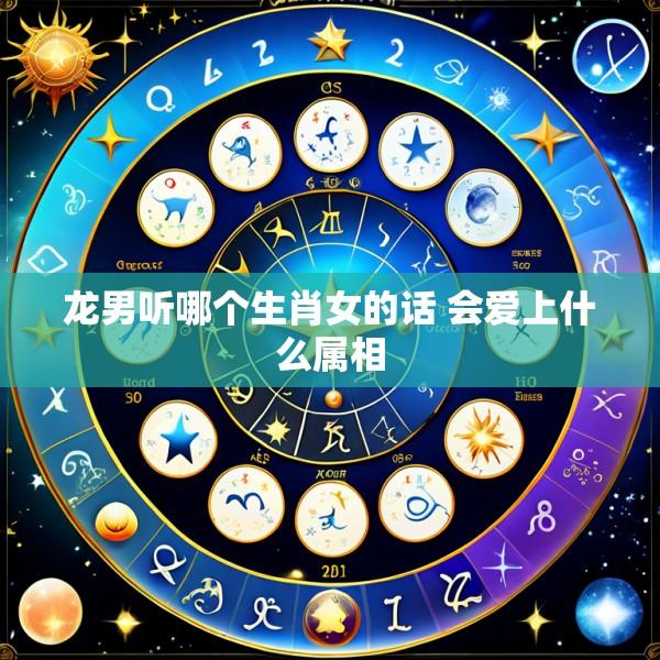 龙男听哪个生肖女的话 会爱上什么属相