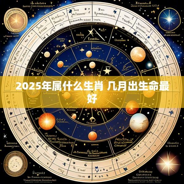 2025年属什么生肖 几月出生命最好