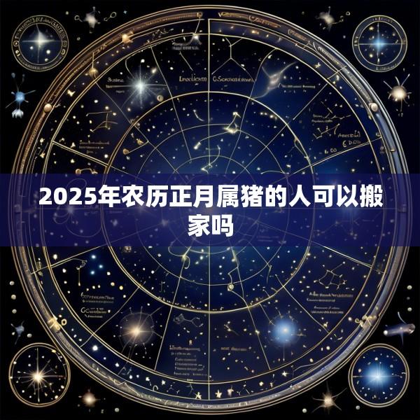 2025年农历正月属猪的人可以搬家吗