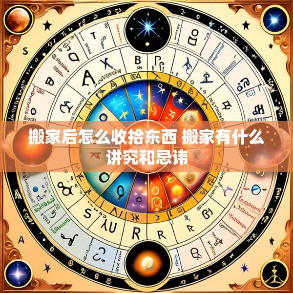 搬家后怎么收拾东西 搬家有什么讲究和忌讳