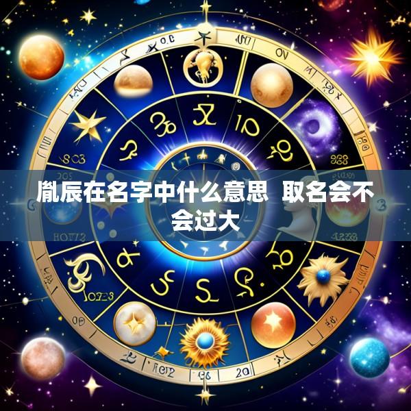 胤辰在名字中什么意思 取名会不会过大